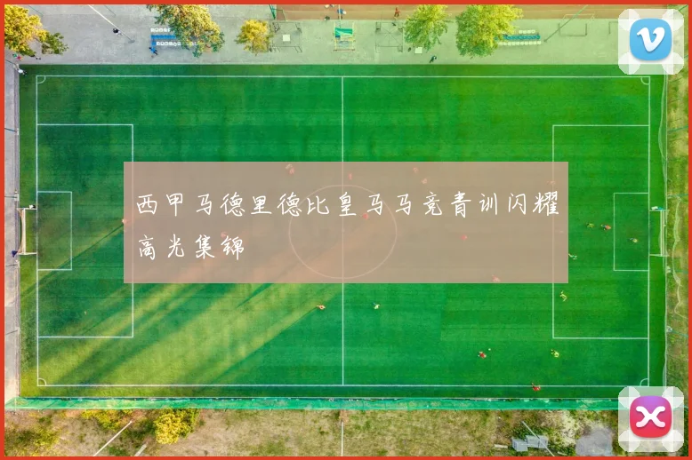 西甲马德里德比皇马马竞青训闪耀高光集锦