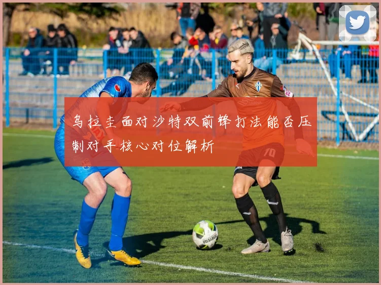 乌拉圭面对沙特双前锋打法能否压制对手核心对位解析