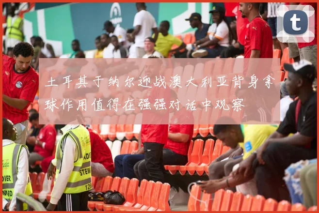 土耳其于纳尔迎战澳大利亚背身拿球作用值得在强强对话中观察