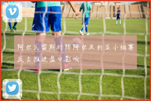 阿尔瓦雷斯对阵阿尔及利亚小组赛反击推进盘口影响