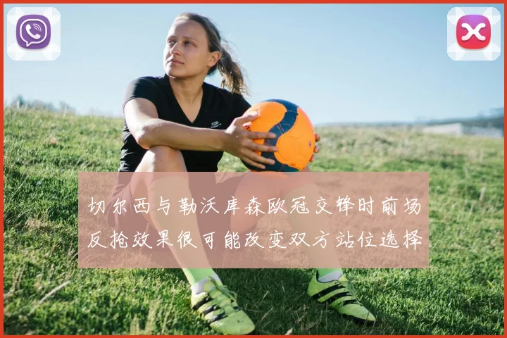 切尔西与勒沃库森欧冠交锋时前场反抢效果很可能改变双方站位选择