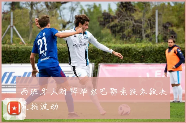 西班牙人对阵毕尔巴鄂竞技末段决策抗波动