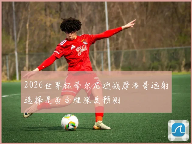 2026世界杯蒂尔尼迎战摩洛哥远射选择是否合理深度预测