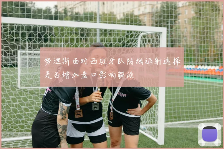 努涅斯面对西班牙队防线远射选择是否增加盘口影响解读