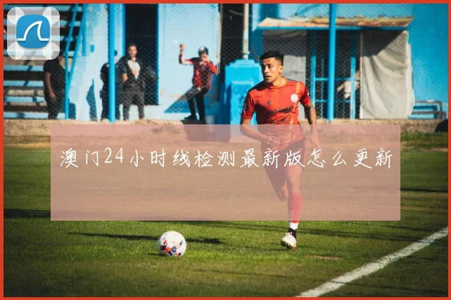 澳门24小时线检测最新版怎么更新