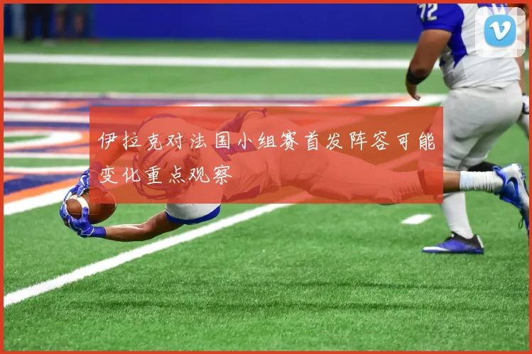 伊拉克对法国小组赛首发阵容可能变化重点观察