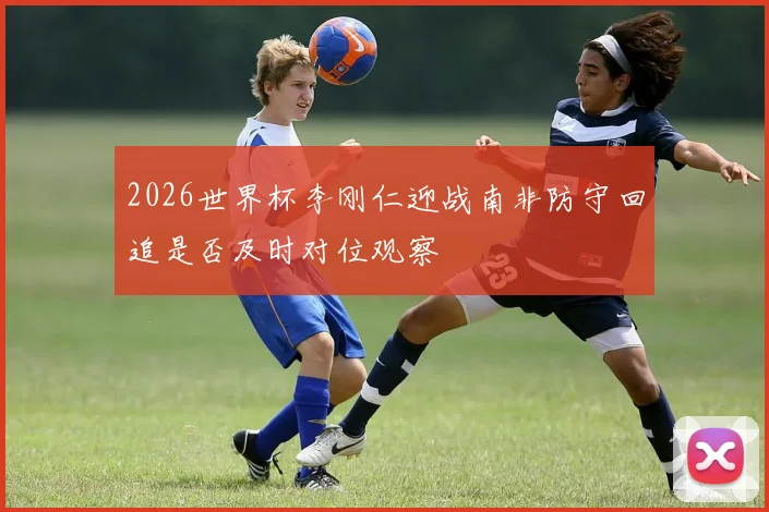 2026世界杯李刚仁迎战南非防守回追是否及时对位观察