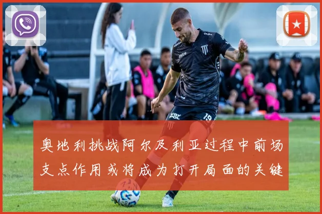 奥地利挑战阿尔及利亚过程中前场支点作用或将成为打开局面的关键