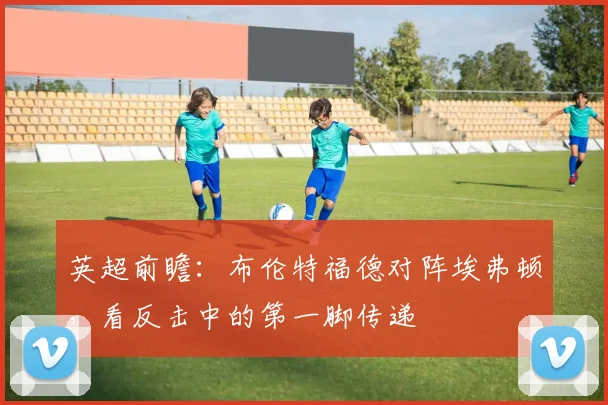 英超前瞻：布伦特福德对阵埃弗顿，看反击中的第一脚传递