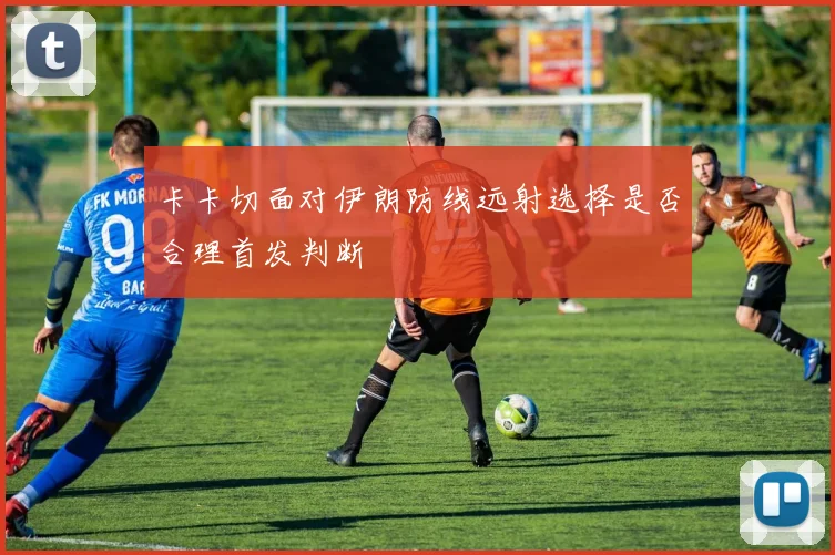 卡卡切面对伊朗防线远射选择是否合理首发判断