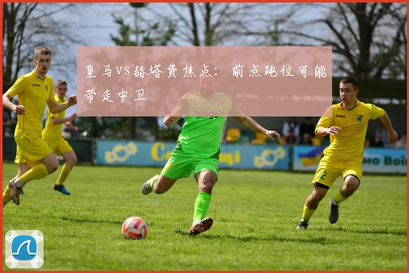 皇马vs赫塔费焦点：前点跑位可能带走中卫