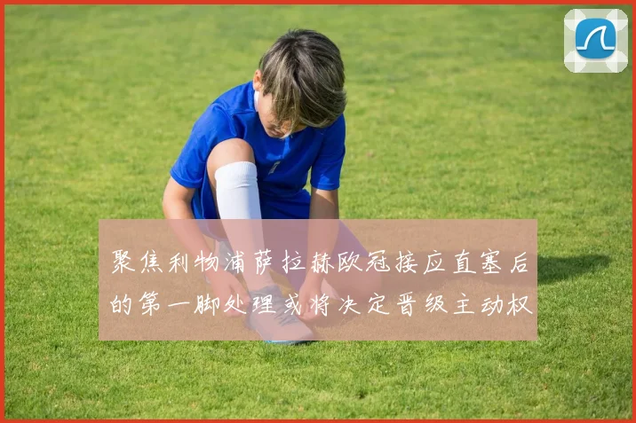 聚焦利物浦萨拉赫欧冠接应直塞后的第一脚处理或将决定晋级主动权