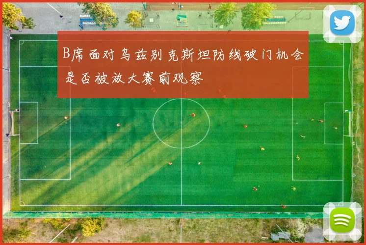 B席面对乌兹别克斯坦防线破门机会是否被放大赛前观察